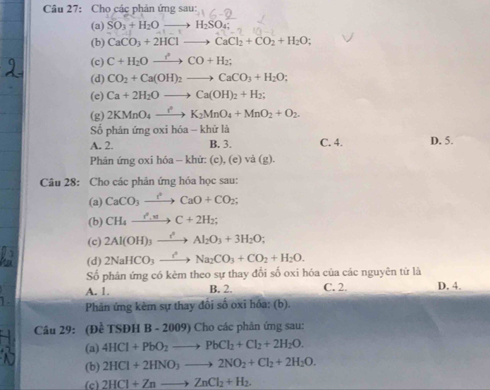 Cho các phản ứng sau:
(a) SO_3+H_2Oto H_2SO_4;
(b) CaCO_3+2HClto CaCl_2+CO_2+H_2O;
(c) C+H_2Oxrightarrow r°CO+H_2;
(d) CO_2+Ca(OH)_2to CaCO_3+H_2O;
(e) Ca+2H_2Oto Ca(OH)_2+H_2;
(g) 2KMnO_4xrightarrow f°K_2MnO_4+MnO_2+O_2.
Số phản ứng oxi hóa - khử là
A. 2. B. 3. C. 4. D. 5.
Phản ứng oxi hóa - khử: (c), (e) và (g).
Câu 28: Cho các phản ứng hóa học sau:
(a) CaCO_3xrightarrow t^2CaO+CO_2;
(b) CH_4xrightarrow r^0.21C+2H_2;
(c) 2Al(OH)_3xrightarrow r_2Al_2O_3+3H_2O;
(d) 2NaHCO_3xrightarrow I_2Na_2CO_3+CO_2+H_2O.
Số phản ứng có kèm theo sự thay đổi số oxi hóa của các nguyên từ là
A. 1. B. 2. C. 2.
D. 4.
Phản ứng kèm sự thay đổi số oxi hóa: (b).
Câu 29: (Đề TSĐH B - 2009) Cho các phản ứng sau:
(a) 4HCl+PbO_2to PbCl_2+Cl_2+2H_2O.
(b) 2HCl+2HNO_3to 2NO_2+Cl_2+2H_2O.
(c) 2HCl+Znto ZnCl_2+H_2.