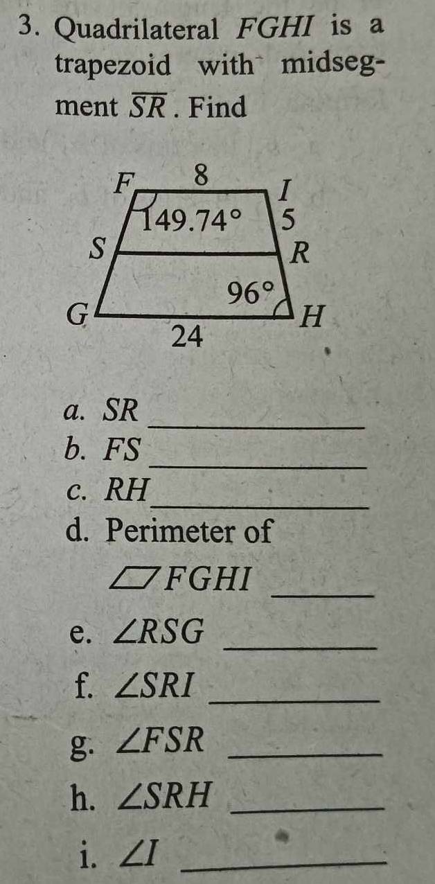 Quadrilateral FGHI is a
trapezoid with midseg-
ment overline SR. Find
_
a. SR
_
b. FS
_
c. RH
d. Perimeter of
□ FGHI
_
e. ∠ RSG _
f. ∠ SRI _
g. ∠ FSR _
h. ∠ SRH _
i. ∠ I _