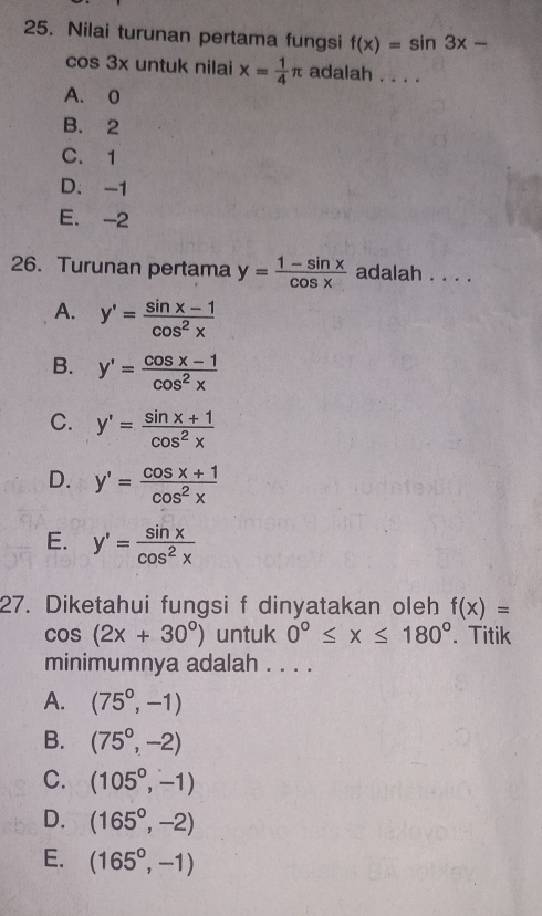 Nilai turunan pertama fungsi f(x)=sin 3x-
cos 3x untuk nilai x= 1/4 π adalah . . . .
A. 0
B. 2
C. 1
D. -1
E. -2
26. Turunan pertama y= (1-sin x)/cos x  adalah . . . .
A. y'= (sin x-1)/cos^2x 
B. y'= (cos x-1)/cos^2x 
C. y'= (sin x+1)/cos^2x 
D. y'= (cos x+1)/cos^2x 
E. y'= sin x/cos^2x 
27. Diketahui fungsi f dinyatakan oleh f(x)=
cos (2x+30°) untuk 0°≤ x≤ 180°. Titik
minimumnya adalah . . . .
A. (75^0,-1)
B. (75^0,-2)
C. (105^0,-1)
D. (165°,-2)
E. (165^0,-1)