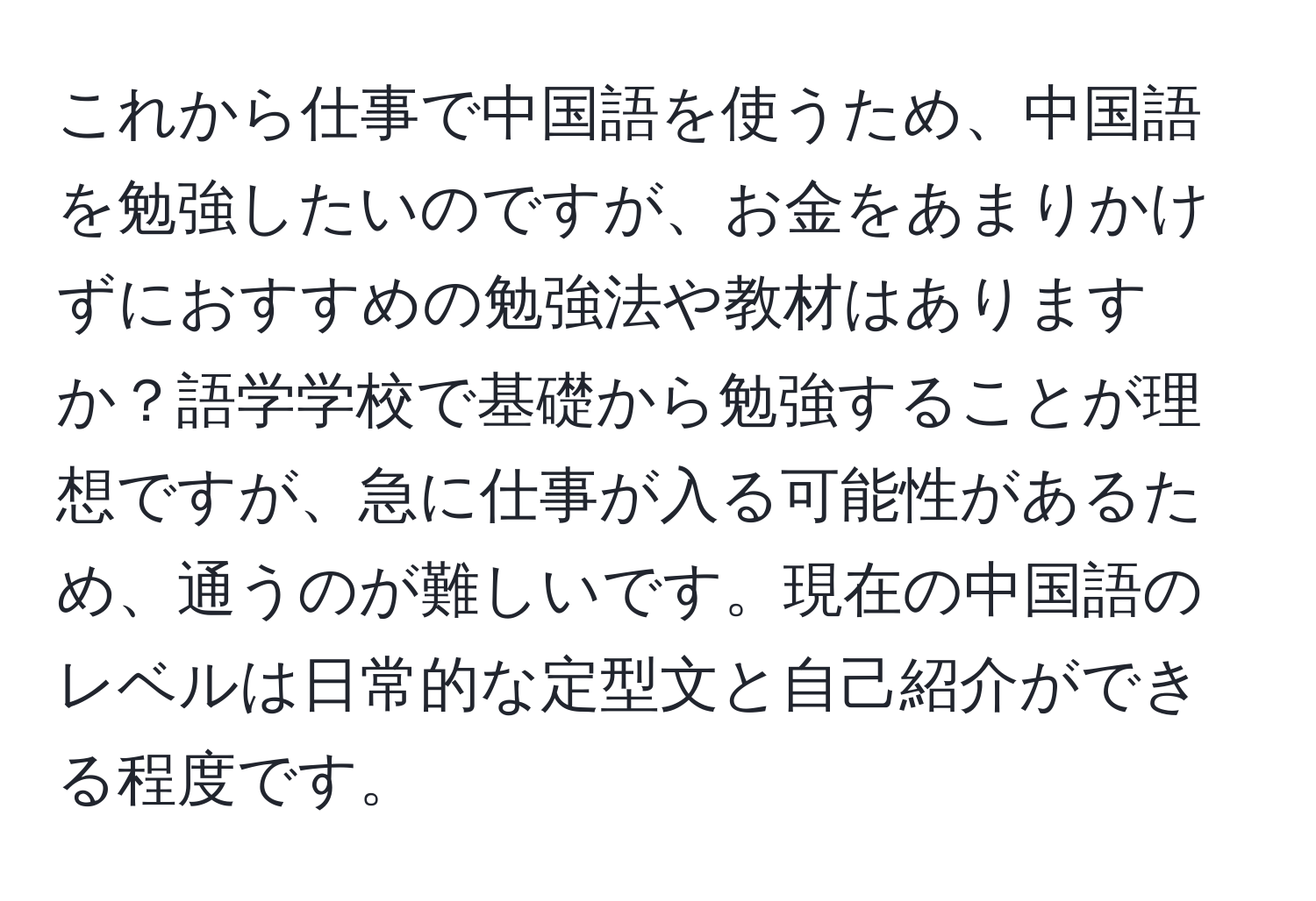 これから仕事で中国語を使うため、中国語を勉強したいのですが、お金をあまりかけずにおすすめの勉強法や教材はありますか？語学学校で基礎から勉強することが理想ですが、急に仕事が入る可能性があるため、通うのが難しいです。現在の中国語のレベルは日常的な定型文と自己紹介ができる程度です。