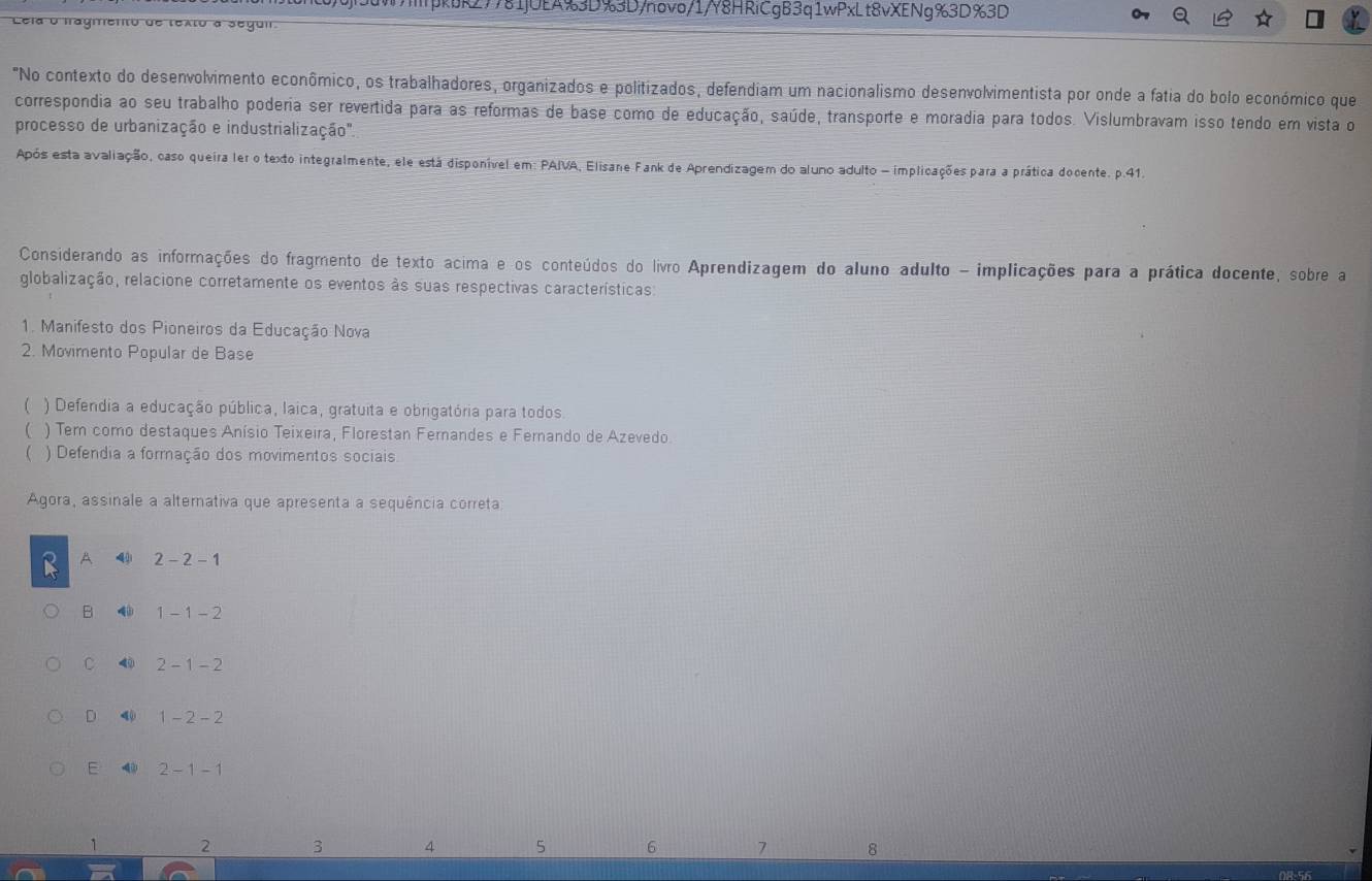 pkbk27781jUEA%3D%3D/novo/1/Y8HRiCgB3q1wPxLt8vXENg%3D%3D
Cela o fragmento de texto a segui
"No contexto do desenvolvimento econômico, os trabalhadores, organizados e politizados, defendiam um nacionalismo desenvolvimentista por onde a fatia do bolo económico que
correspondia ao seu trabalho poderia ser revertida para as reformas de base como de educação, saúde, transporte e moradia para todos. Vislumbravam isso tendo em vista o
processo de urbanização e industrialização''.
Após esta avaliação, caso queira ler o texto integralmente, ele está disponível em: PAIVA, Elisane Fank de Aprendizagem do aluno adulto - implicações para a prática docente. p.41.
Considerando as informações do fragmento de texto acima e os conteúdos do livro Aprendizagem do aluno adulto - implicações para a prática docente, sobre a
globalização, relacione corretamente os eventos às suas respectivas características:
1. Manifesto dos Pioneiros da Educação Nova
2. Movimento Popular de Base
 ) Defendia a educação pública, laica, gratuita e obrigatória para todos.
) Tem como destaques Anísio Teixeira, Florestan Fernandes e Fernando de Azevedo.
( ) Defendia a formação dos movimentos sociais
Agora, assinale a altemativa que apresenta a sequência correta
A 4 2-2-1
B 1-1-2
C 4 2-1-2
D 4 1-2-2
E 2-1-1
2 3 4 5 6 7 8