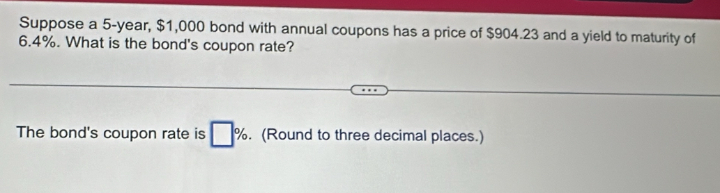 Suppose a 5-year, $1,000 bond with annual coupons has a price of $904.23 and a yield to maturity of
6.4%. What is the bond's coupon rate? 
The bond's coupon rate is □ %. (Round to three decimal places.)