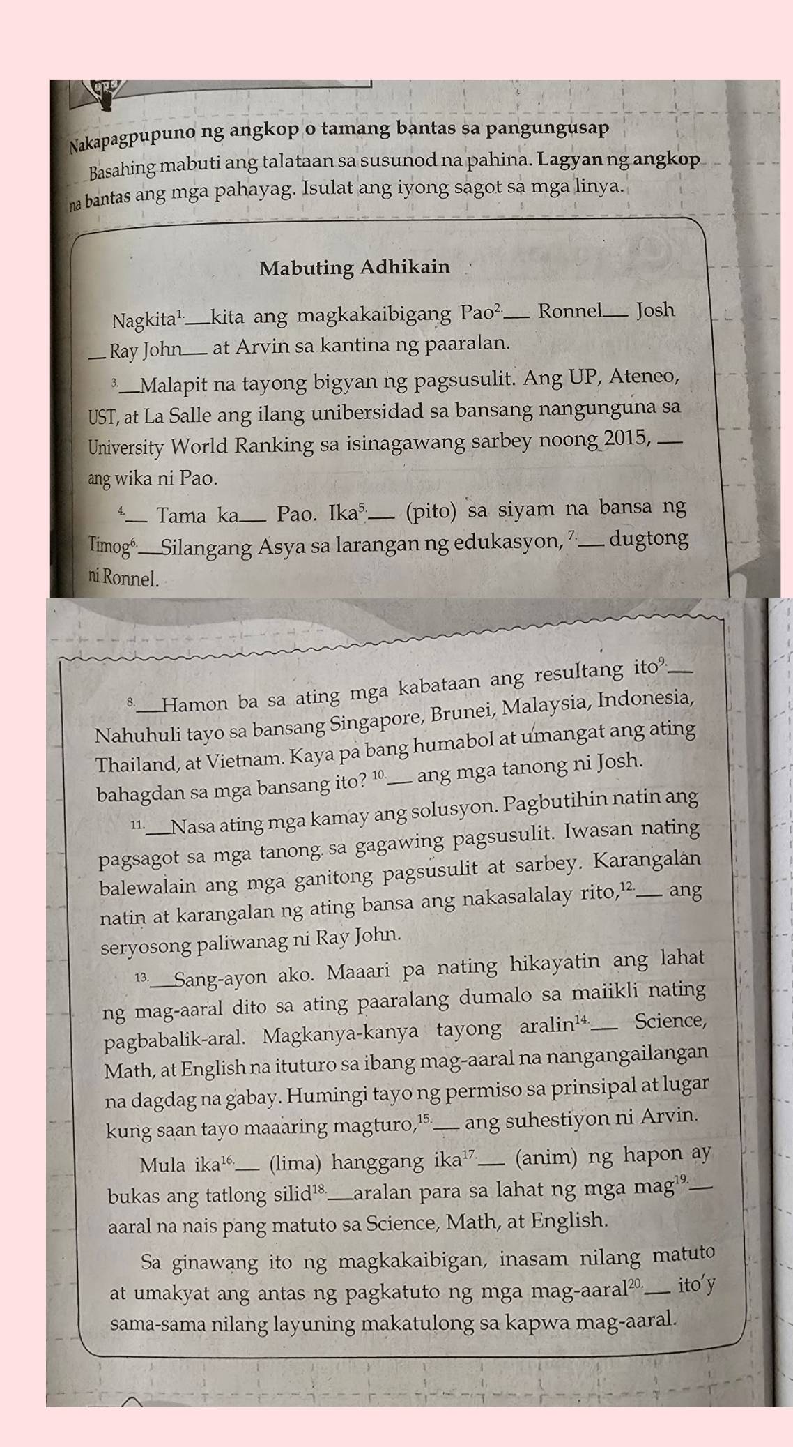 Nakapagpupuno ng angkop o tamang bantas sa pangungusap
Basahing mabuti ang talataan sa susunod na pahina. Lagyan ng angkop
na bantas ang mga pahayag. Isulat ang iyong sagot sa mga linya.
Mabuting Adhikain
Nagkita¹_ kita ang magkakaibigan Pao^(2.) _ Ronnel Josh
_Ray John_  at Arvin sa kantina ng paaralan.
3_ Malapit na tayong bigyan ng pagsusulit. Ang UP, Ateneo,
UST, at La Salle ang ilang unibersidad sa bansang nangunguna sa
University World Ranking sa isinagawang sarbey noong 2015,_
ang wika ni Pao.
_Tama ka_ Pao. Ika^5 _(pito) sa siyam na bansa ng
Timogó: Silangang Asya sa larangan ng edukasyon, 7____ dugtong
ni Ronnel.
€_Hamon ba sa ating mga kabataan ang resultang ito^9._
Nahuhuli tayo sa bansang Singapore, Brunei, Malaysia, Indonesia,
Thailand, at Vietnam. Kaya pa bang humabol at umangat ang ating
bahagdan sa mga bansang ito? 10_ ____ ang mga tanong ni Josh.
11. Nasa ating mga kamay ang solusyon. Pagbutihin natin ang
pagsagot sa mga tanong. sa gagawing pagsusulit. Iwasan nating
balewalain ang mga ganitong pagsusulit at sarbey. Karangalan
natin at karangalan ng ating bansa ang nakasalalay rito,¹ ___ ang
seryosong paliwanag ni Ray John.
13._ Sang-ayon ako. Maaari pa nating hikayatin ang lahat
ng mag-aaral dito sa ating paaralang dumalo sa maiikli nating
pagbabalik-aral. Magkanya-kanya tayong aralin¹4._  Science,
Math, at English na ituturo sa ibang mag-aaral na nangangailangan
na dagdag na gabay. Humingi tayo ng permiso sa prinsipal at lugar
kung saan tayo maaaring magturo,⑮___ ang suhestiyon ni Arvin.
Mula ika^(16.) _ (lima) hanggang ika¹⁷_ (anim) ng hapon ay
bukas ang tatlong silid¹_ Laralan para sa lahat ng mga mag¹º._
aaral na nais pang matuto sa Science, Math, at English.
Sa ginawang ito ng magkakaibigan, inasam nilang matuto
at umakyat ang antas ng pagkatuto ng mga mag-aara al^2 0._ ito'y
sama-sama nilang layuning makatulong sa kapwa mag-aaral.