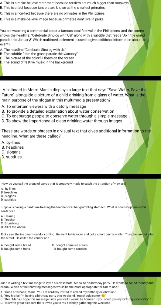 A. This is a make-believe statement because tarsiers are much bigger than monkeys.
B. This is a fact because tarsiers are known as the smallest primates.
C. This is a non-fact because there are no primates in the Philippines
D. This is a make-believe image because primates don't live in parks.
You are watching a commercial about a famous local festival in the Philippines, and the screen
shows the headline: "Celebrate Sinulog with Us!" along with a subtitle that reads "Join the grand
parade this January!" Which multimedia element is used to give additional information about the
event?
A. The headline 'Celebrate Sinulog with Us!"
B. The subtitle 'Join the grand parade this January!'
C. The picture of the colorful floats on the screen
D. The sound of festive music in the background
A billboard in Metro Manila displays a large text that says "Save Water, Save the
Future" alongside a picture of a child drinking from a glass of water. What is the
main purpose of the slogan in this multimedia presentation?
A. To entertain viewers with a catchy message
B. To provide a detailed explanation about water conservation
C. To encourage people to conserve water through a simple message
D. To show the importance of clean drinking water through images
These are words or phrases in a visual text that gives additional information to the
headline. What are these called?
A. by-lines
B. headlines
C. slogans
D. subtitles
How do you call the group of words that is creatively made to catch the attention of viewers?
A. by-lines
B. headlines
C. slogans
D. subtitles
Sophia is having a hard time hearing the teacher over her grumbling stomach. What is onomatopoeia in this
sen tence ?
A. Hearing
B. Teacher
C. Grumbling
D. All of the Above
Ricky saw the ice cream vendor coming. He went to his room and got a coin from his wallet. Then, he ran out into
the street. He called the vendor and_
A. bought some bread C. bought some ice cream
B. bought some fruits D. bought some candies
Juan is writing a text message to invite his classmate, Maria, to his birthday party. He wants to sound friendly and
casual. Which of the following messages would be the most appropriate for him to use?
A. "Good afternoon, Maria. You are cordially invited to attend my birthday celebration."
B. "Hey Maria! I'm having a birthday party this weekend. You should come! →"
C. "Dear Maria, I hope this message finds you well. I would be honored if you could join my birthday celebration."
D. "It is with great pleasure that I invite you to my birthday gathering this weekend.