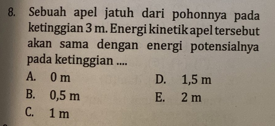 Sebuah apel jatuh dari pohonnya pada
ketinggian 3 m. Energi kinetik apel tersebut
akan sama dengan energi potensialnya
pada ketinggian ....
A. 0 m D. 1,5 m
B. 0,5 m E. 2 m
C. 1 m