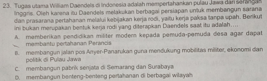 Tugas utama William Daendels di Indonesia adalah mempertahankan pulau Jawa dari serangah
Inggris. Oleh karena itu Daendels melakukan berbagai persiapan untuk membangun sarana
dan prasarana pertahanan melalui kebijakan kerja rodi, yaitu kerja paksa tanpa upah. Berikut
ini bukan merupakan bentuk kerja rodi yang diterapkan Daendels saat itu adalah....
A. memberikan pendidikan militer modern kepada pemuda-pemuda desa agar dapat
membantu pertahanan Perancis
B. membangun jalan pos Anyer-Panarukan guna mendukung mobilitas militer, ekonomi dan
politik di Pulau Jawa
C. membangun pabrik senjata di Semarang dan Surabaya
D. membangun benteng-benteng pertahanan di berbagai wilayah