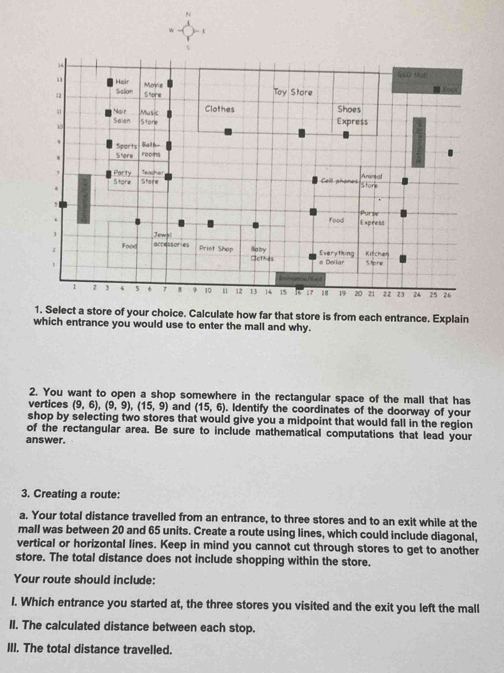 Select a store of your choice. Calculate how far that store is from each entrance. Explain 
which entrance you would use to enter the mall and why. 
2. You want to open a shop somewhere in the rectangular space of the mall that has 
vertices (9,6), (9,9), (15,9) and (15,6). Identify the coordinates of the doorway of your 
shop by selecting two stores that would give you a midpoint that would fall in the region 
of the rectangular area. Be sure to include mathematical computations that lead your 
answer. 
3. Creating a route: 
a. Your total distance travelled from an entrance, to three stores and to an exit while at the 
mall was between 20 and 65 units. Create a route using lines, which could include diagonal, 
vertical or horizontal lines. Keep in mind you cannot cut through stores to get to another 
store. The total distance does not include shopping within the store. 
Your route should include: 
I. Which entrance you started at, the three stores you visited and the exit you left the mall 
II. The calculated distance between each stop. 
III. The total distance travelled.