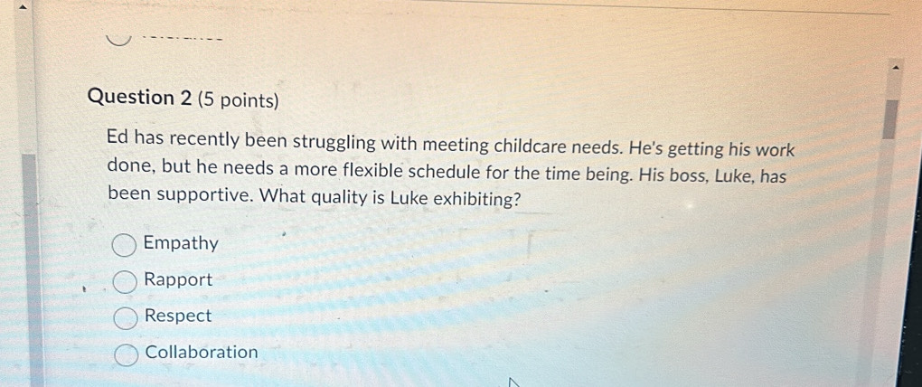 Ed has recently been struggling with meeting childcare needs. He's getting his work
done, but he needs a more flexible schedule for the time being. His boss, Luke, has
been supportive. What quality is Luke exhibiting?
Empathy
Rapport
Respect
Collaboration