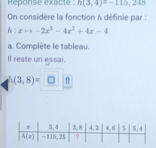 Reponse exacte : h(3,4)=-115,248
On considère la fonction h définie par :
h:xto -2x^3-4x^2+4x-4
a. Complète le tableau.
Il reste un essai.
h(3,8)=□ _ □ _ 11