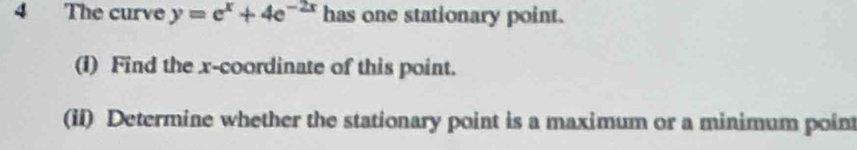 The curve y=e^x+4e^(-2x) has one stationary point. 
(I) Find the x-coordinate of this point. 
(ii) Determine whether the stationary point is a maximum or a minimum poin