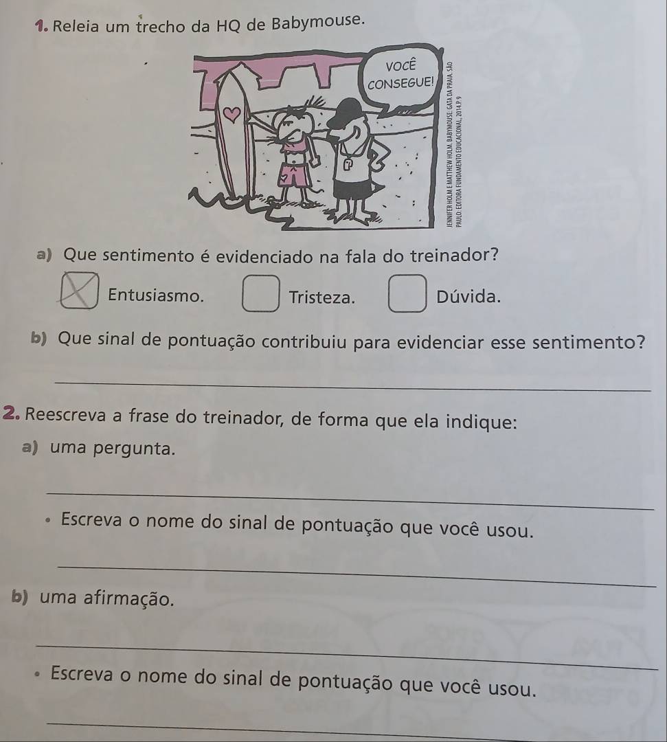 Releia um trecho da HQ de Babymouse.
a) Que sentimento é evidenciado na fala do treinador?
Entusiasmo. Tristeza. Dúvida.
b) Que sinal de pontuação contribuiu para evidenciar esse sentimento?
_
2. Reescreva a frase do treinador, de forma que ela indique:
a) uma pergunta.
_
Escreva o nome do sinal de pontuação que você usou.
_
b) uma afirmação.
_
Escreva o nome do sinal de pontuação que você usou.
_