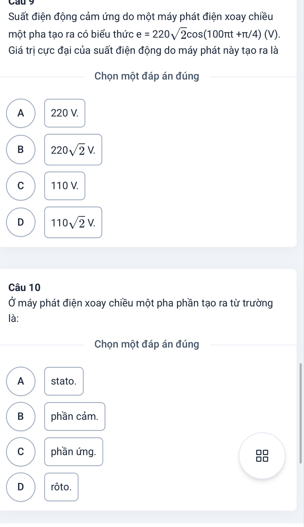 Cau 9
Suất điện động cảm ứng do một máy phát điện xoay chiều
một pha tạo ra có biểu thức e=220sqrt(2)cos (100π t+π /4)(V). 
Giá trị cực đại của suất điện động do máy phát này tạo ra là
Chọn một đáp án đúng
A 220 V.
B 220sqrt(2)V.
C 110 V.
D 110sqrt(2)V. 
Câu 10
Ở máy phát điện xoay chiều một pha phần tạo ra từ trường
là:
Chọn một đáp án đúng
A stato.
B phần cảm.
C phần ứng.
□□
□□
D rôto.