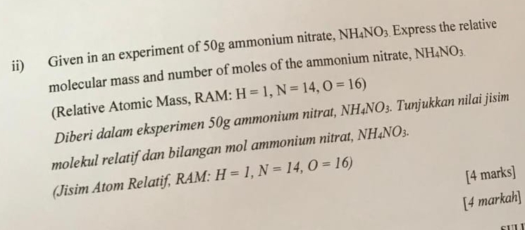 ii) Given in an experiment of 50g ammonium nitrate, NH_4NO_3 Express the relative 
molecular mass and number of moles of the ammonium nitrate, NH_4NO_3.
(Relative Atomic Mass, RAM: H=1, N=14, O=16)
Diberi dalam eksperimen 50g ammonium nitrat, NH_4NO_3. Tunjukkan nilai jisim 
molekul relatifdan bilangan mol ammonium nitrat, NH_4NO_3. 
(Jisim Atom Relatif, RAM: H=1, N=14, O=16)
[4 marks] 
[4 markah]