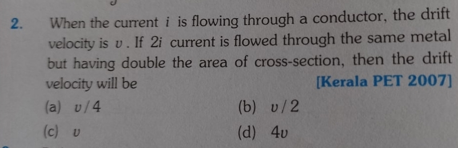 When the current i is flowing through a conductor, the drift
velocity is v. If 2i current is flowed through the same metal
but having double the area of cross-section, then the drift
velocity will be [Kerala PET 2007]
(a) υ/4 (b) υ / 2
(c) v (d) 4v