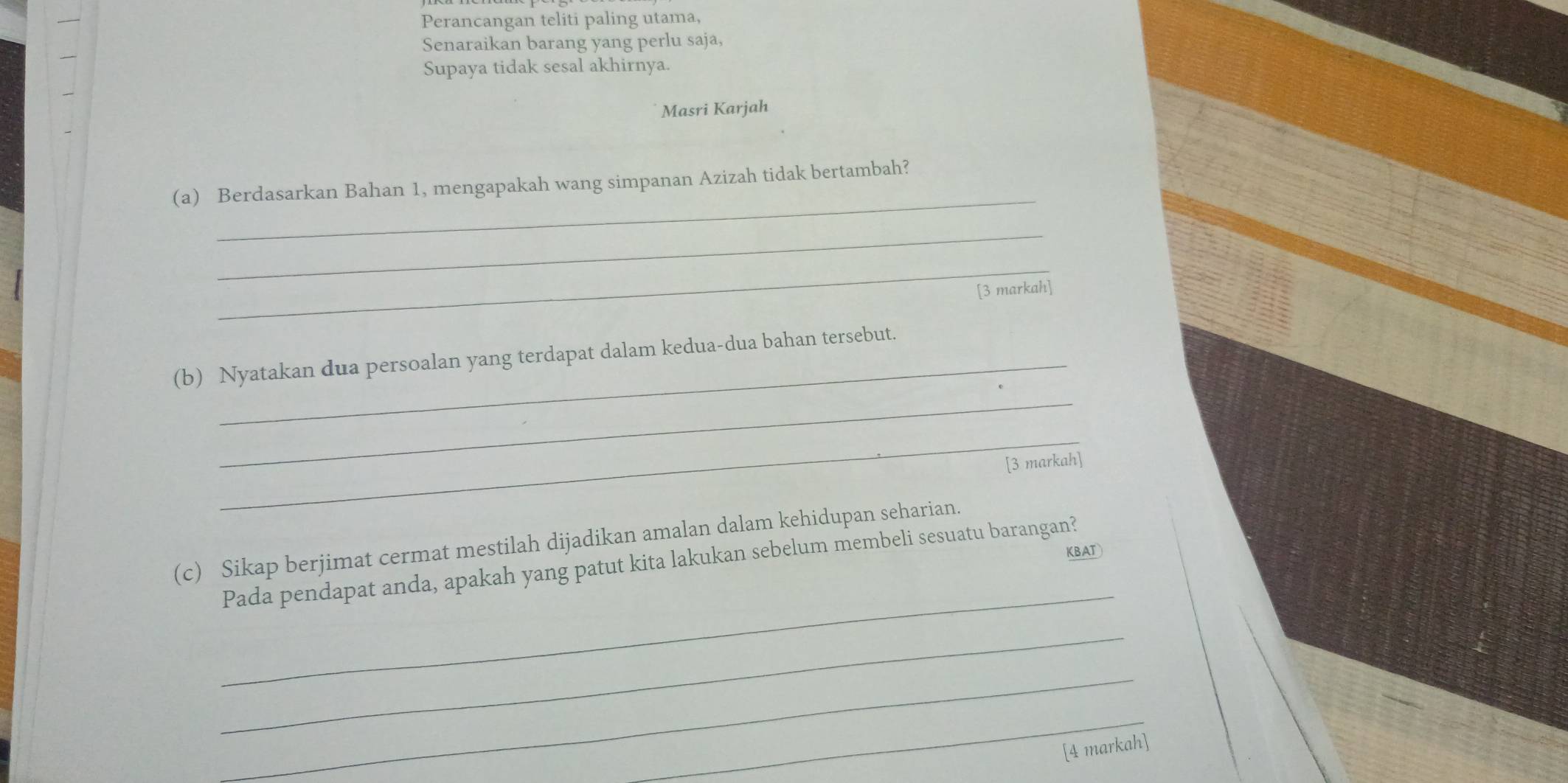 Perancangan teliti paling utama, 
Senaraikan barang yang perlu saja, 
Supaya tidak sesal akhirnya. 
Masri Karjah 
_ 
(a) Berdasarkan Bahan 1, mengapakah wang simpanan Azizah tidak bertambah? 
_ 
_ 
[3 markah] 
_ 
(b) Nyatakan dua persoalan yang terdapat dalam kedua-dua bahan tersebut. 
_ 
[3 markah] 
(c) Sikap berjimat cermat mestilah dijadikan amalan dalam kehidupan seharian. 
KBAT 
_ 
Pada pendapat anda, apakah yang patut kita lakukan sebelum membeli sesuatu barangan? 
_ 
_ 
_ 
[4 markah]