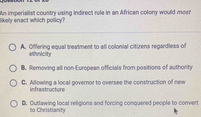 An imperialist country using indirect rule in an African colony would most
likely enact which policy?
A. Offering equal treatment to all colonial citizens regardless of
ethnicity
B. Removing all non-European officials from positions of authority
C. Allowing a local governor to oversee the construction of new
infrastructure
D. Outlawing local religions and forcing conquered people to convert
to Christianity