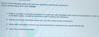 Which of the following statements are true regarding transferring customers?
Select all that apply, then click Submit
A. Dellta is required to provide assistance to customers with disabilities who request transportation to, from, an
in-between gates, as well as assistance with boarding and deplaning
B. Ask the customer what their needs are, and then listen to their instructions
C. Seats with moveable armrests are recommended for customers who require transferring
D. Have the customer preboard