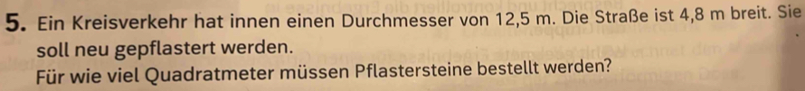 Ein Kreisverkehr hat innen einen Durchmesser von 12,5 m. Die Straße ist 4,8 m breit. Sie 
soll neu gepflastert werden. 
Für wie viel Quadratmeter müssen Pflastersteine bestellt werden?