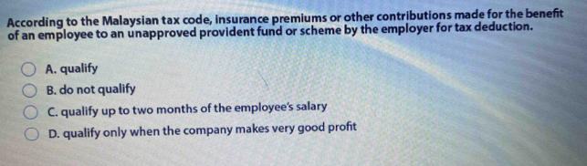 According to the Malaysian tax code, insurance premiums or other contributions made for the benefit
of an employee to an unapproved provident fund or scheme by the employer for tax deduction.
A. qualify
B. do not qualify
C. qualify up to two months of the employee's salary
D. qualify only when the company makes very good profit