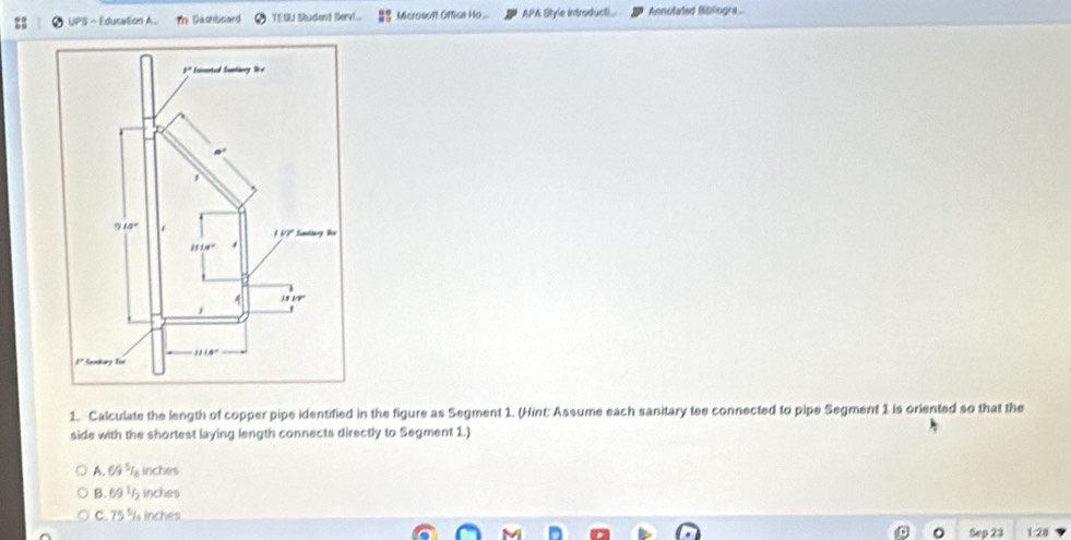 UPS - Education A Tn Dashboard TESU Student Servi... Microsoft Oftice Ho... APA Style introduct).. Annotated fisliogra.
1. Calculate the length of copper pipe identified in the figure as Segment 1. (Hint: Assume each sanitary tee connected to pipe Segment 1 is oriented so that the
side with the shortest laying length connects directly to Segment 1.)
A. 69 %la inches
B. 69 ½ inches
C. 75 % inches
a Sep 23 1:28