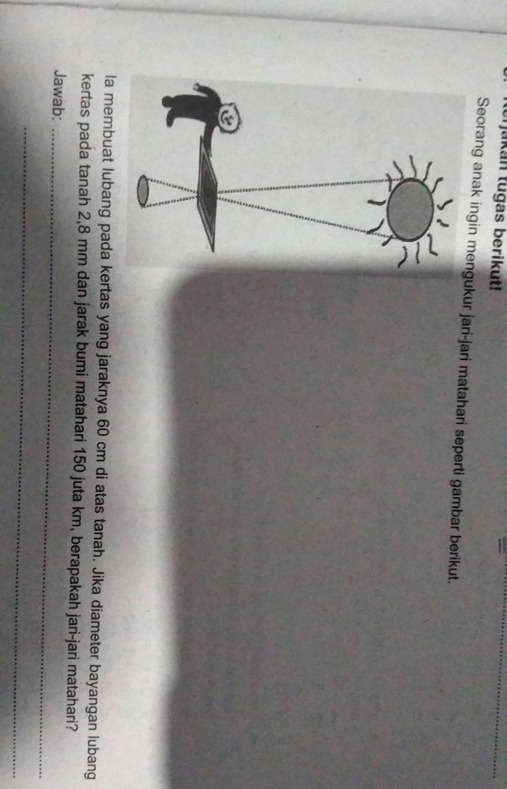 akan tugas berikut! 
_ 
Seorang anak ingin mengukur jari-jari matahari seperti gambar berikut. 
la membuat lubang pada kertas yang jaraknya 60 cm di atas tanah. Jika diameter bayangan lubang 
kertas pada tanah 2,8 mm dan jarak bumi matahari 150 juta km, berapakah jari-jari matahari? 
Jawab:_ 
_