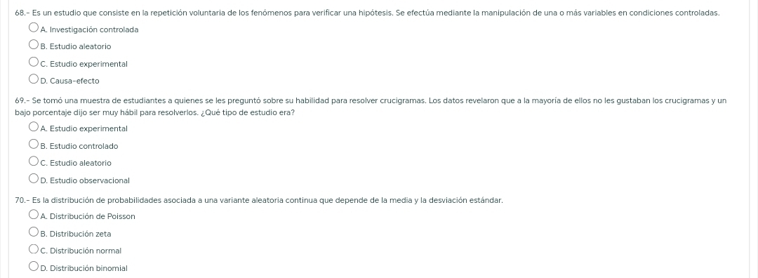 68.- Es un estudio que consiste en la repetición voluntaria de los fenómenos para verificar una hipótesis. Se efectúa mediante la manipulación de una o más variables en condiciones controladas.
A. Investigación controlada
B. Estudio aleatorio
C. Estudio experimental
D. Causa-efecto
69.- Se tomó una muestra de estudiantes a quienes se les preguntó sobre su habilidad para resolver crucigramas. Los datos revelaron que a la mayoría de ellos no les gustaban los crucigramas y un
bajo porcentaje dijo ser muy hábil para resolverlos. ¿Qué tipo de estudio era?
A. Estudio experimental
B. Estudio controlado
C. Estudio aleatorio
D. Estudio observacional
70.- Es la distribución de probabilidades asociada a una variante aleatoria continua que depende de la media y la desviación estándar.
A. Distribución de Poisson
B. Distribución zeta
C. Distribución normal
D. Distribución binomial