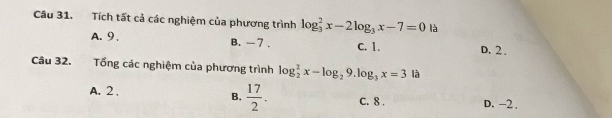 Tích tất cả các nghiệm của phương trình log _3^(2x-2log _3)x-7=0 là
A. 9. B. - 7. D. 2.
C. 1.
Câu 32. Tổng các nghiệm của phương trình log _2^(2x-log _2)9.log _3x=3la
A. 2. D. -2.
B.  17/2 . C. 8.