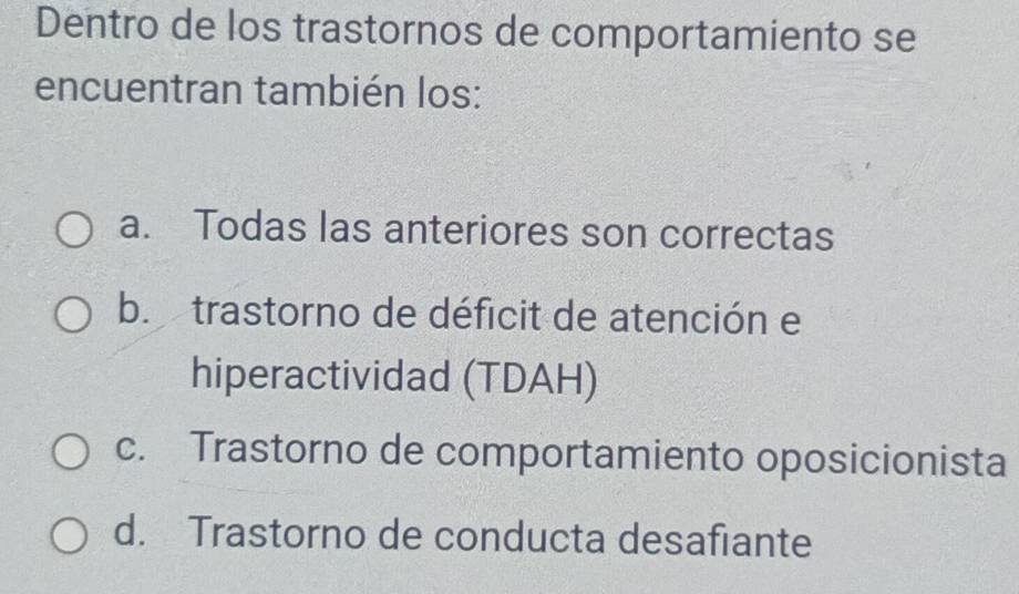 Dentro de los trastornos de comportamiento se
encuentran también los:
a. Todas las anteriores son correctas
b. trastorno de déficit de atención e
hiperactividad (TDAH)
c. Trastorno de comportamiento oposicionista
d. Trastorno de conducta desafiante