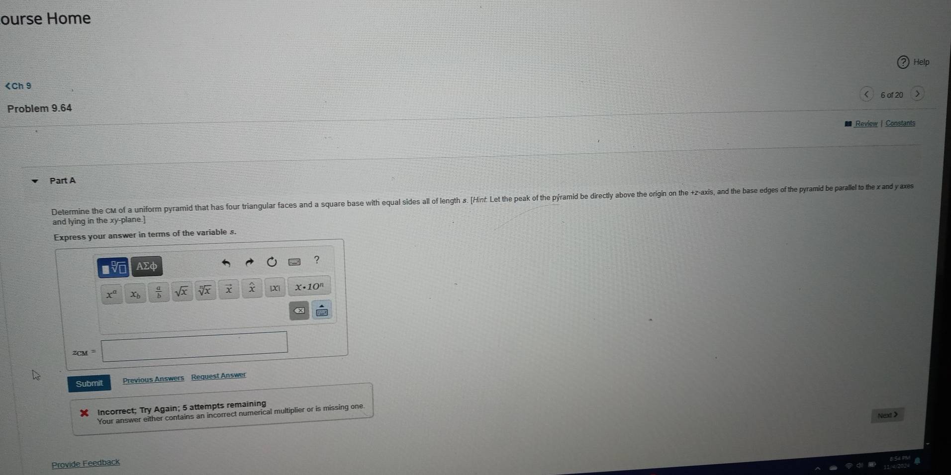 ourse Home
CM of a uniform pyramid that has four triangular faces and a square base with equal sides all of length s. [Hint. Let the peak of the pýramid be directly above the origin on the +z-axis, and the base edges of the pyramid be parallel to the x and y axs
and lying in the xy -plane.] 
Express your answer in terms of the variable s. 
? 
V AΣφ 
IXI
x^a Xb  a/b  sqrt(x) sqrt[n](x) X• 10"
z_CM=|
Submit Previous Answers Request Answer 
Incorrect; Try Again; 5 attempts remaining 
Your answer either contains an incorrect numerical multiplier or is missing one. 
Next > 
Provide Feedback