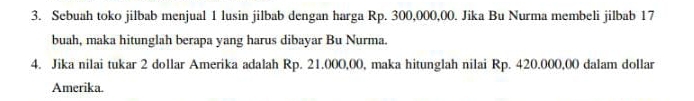 Sebuah toko jilbab menjual 1 lusin jilbab dengan harga Rp. 300,000,00. Jika Bu Nurma membeli jilbab 17
buah, maka hitunglah berapa yang harus dibayar Bu Nurma. 
4. Jika nilai tukar 2 dollar Amerika adalah Rp. 21.000,00, maka hitunglah nilai Rp. 420.000,00 dalam dollar
Amerika.