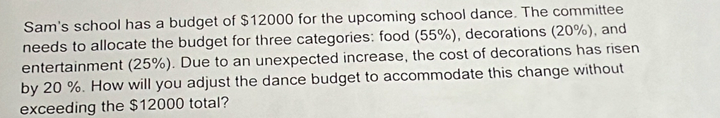 Sam's school has a budget of $12000 for the upcoming school dance. The committee 
needs to allocate the budget for three categories: food (55%), decorations (20%), and 
entertainment (25%). Due to an unexpected increase, the cost of decorations has risen 
by 20 %. How will you adjust the dance budget to accommodate this change without 
exceeding the $12000 total?