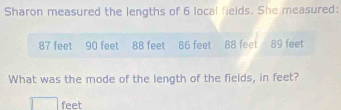 Sharon measured the lengths of 6 local fields. She measured:
87 feet 90 feet 88 feet 86 feet 88 feet 89 feet
What was the mode of the length of the fields, in feet?
□ feet