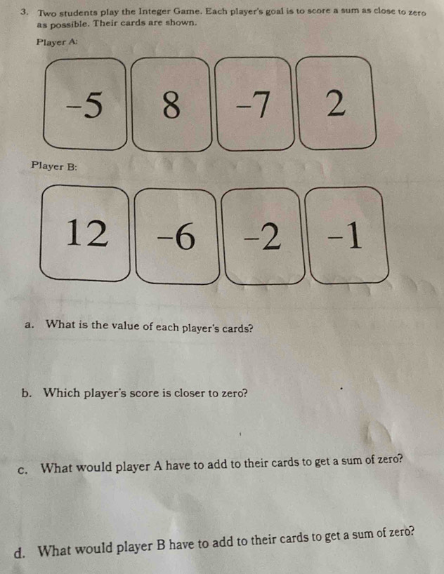 Two students play the Integer Game. Each player's goal is to score a sum as close to zero 
as possible. Their cards are shown. 
Player A:
-5 8 -7 2
Player B:
12 -6 -2 | -1
a. What is the value of each player's cards? 
b. Which player's score is closer to zero? 
c. What would player A have to add to their cards to get a sum of zero? 
d. What would player B have to add to their cards to get a sum of zero?