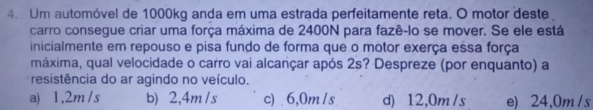 Um automóvel de 1000kg anda em uma estrada perfeitamente reta. O motor deste
carro consegue criar uma força máxima de 2400N para fazê-lo se mover. Se ele está
inicialmente em repouso e pisa fundo de forma que o motor exerça essa força
máxima, qual velocidade o carro vai alcançar após 2s? Despreze (por enquanto) a
resistência do ar agindo no veículo.
a) 1,2m/s b) 2,4m /s c) 6,0m /s d) 12,0m /s e) 24,0m / s