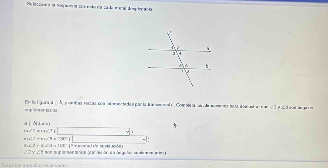 Seleccione la respuesta correcta de cada menú desplegable. 
En la figura, α 〖| b, y ambas rectas son intersectadas por la transversal f Completa las afirmaciones para demostrar que ∠ 2 y ∠ 8 son ángulos 
suplementarios. 
a||b(dado)
m∠ 2=m∠ 7
m∠ 7+m∠ 8=180°
)
m∠ 2+m∠ 8=180° (Propiedad de sustitución)
∠ 2y ∠ 8 son suplementarios (definición de ángulos suplementarios) 
Todos los derechos reservados