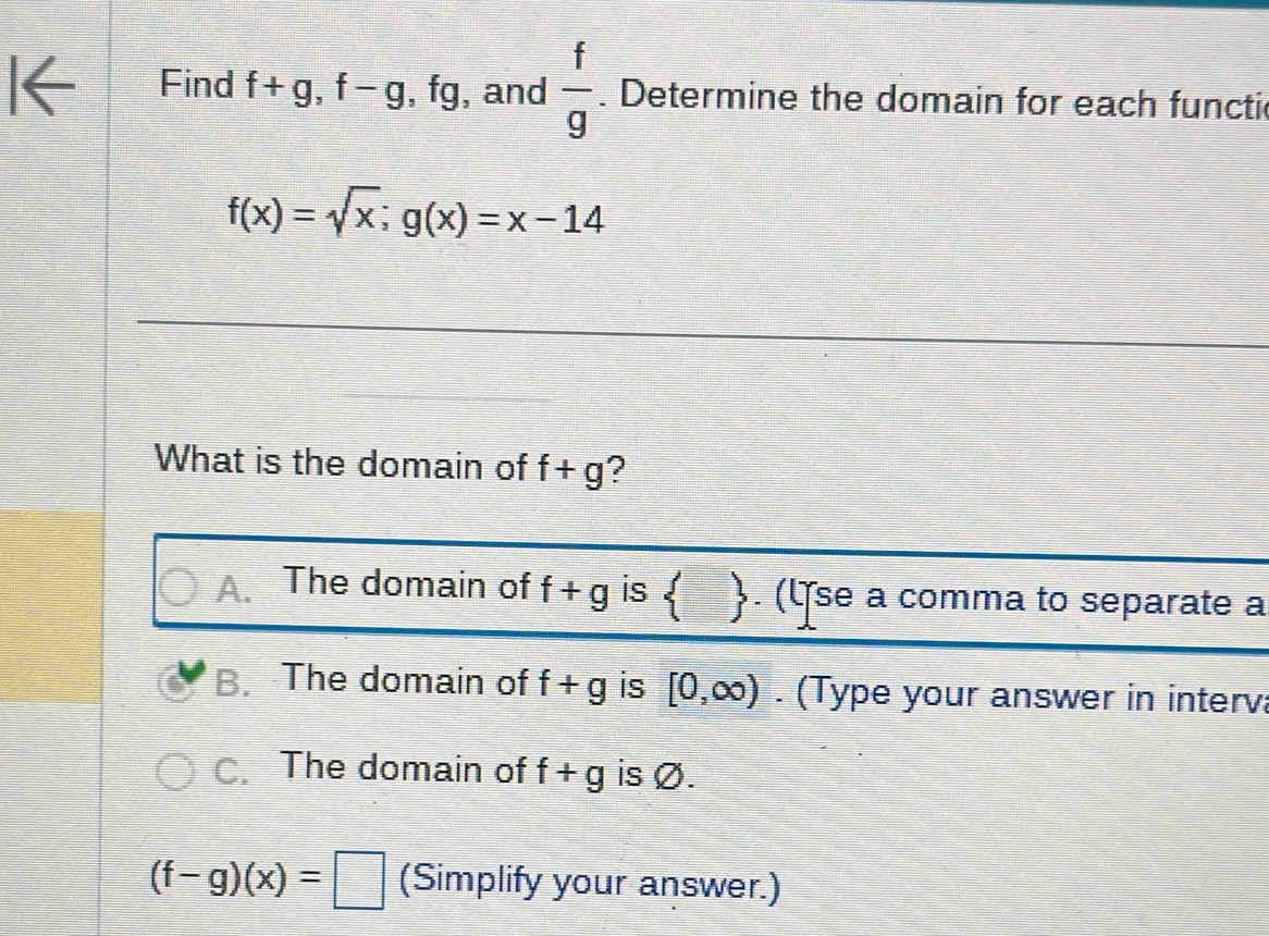 Find f+g, f-g , fg, and  f/g . Determine the domain for each functi
f(x)=sqrt(x); g(x)=x-14
What is the domain of f+g 2
A. The domain of f+g is  . (ʧse a comma to separate a
B. The domain of f+g is [0,∈fty ). (Type your answer in interv:
C. The domain of f+g is Ø.
(f-g)(x)=□ (Simplify your answer.)