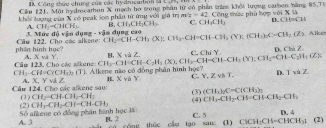 Công thức chung của các hydrocarbon là C_xH A=
Câu 121. Một hydrocarbon X mạch hở trong phân tử có phần trăm khổi lượng carbon bằng 85,71
khối lượng của X có peak ion phân tử ứng với giá trị m/z=42 Công thức phù hợp với X là
A. CH_2=CHCH_3. B. CH_3CH_2CH_3. C. CH_3CH_3 D. CH=CH
3. Mức độ vận dụng - vận dụng cao
Câu 122. Cho các alkene: CH_2=CH-CH_3(X);CH_3-CH=CH-CH_3(Y);(CH_3)_2C=CH_2(Z) Alker
phân hình học? D. Chi Z.
A. X và Y. C. Chi Y.
Cầu 123. Cho các alkene: CH_3-CH=CH-C_2H_5(X);CH_3-CH=CH-CH_3(Y);CH_2=CH-C_2H_5(Z); B. X và Z.
CH_3-CH=C(CH_3)_2(T). Alkene nào có đồng phân hình học?
A. X, Y và Z. B. X và Y. C. Y, Z và T. D. T và Z.
Câu 124. Cho các alkene sau:
(3) (CH_3)_2C=C(CH_3)
(1) CH_2=CH-CH_2-CH_3 (4) CH_3-CH_2-CH=CH-CH_2-CH_3
(2) CH_3-CH_2-CH=CH-CH_3
Số alkene có đồng phân hình học là: D. 4
B. 2 C. 5
A. 3 ClCH_2CH=CHCH_3; (2)
có cộng thức cầu tạo sau: (1)