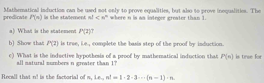 Mathematical induction can be used not only to prove equalities, but also to prove inequalities. The 
predicate P(n) is the statement n! where n is an integer greater than 1. 
a) What is the statement P(2) ? 
b) Show that P(2) is true, i.e., complete the basis step of the proof by induction. 
c) What is the inductive hypothesis of a proof by mathematical induction that P(n) is true for 
all natural numbers n greater than 1? 
Recall that n! is the factorial of n, i.e., n!=1· 2· 3·s (n-1)· n·