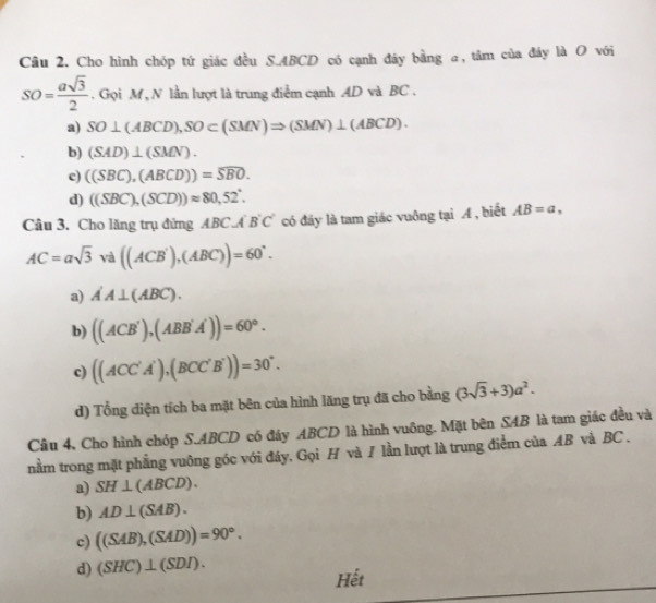 Cho hình chóp tứ giác đều S. ABCD có cạnh đáy bằng a, tâm của đáy là O với
SO= asqrt(3)/2 . Gọi M , N lần lượt là trung điểm cạnh AD và BC.
a) SO⊥ (ABCD), SO⊂ (SMN)Rightarrow (SMN)⊥ (ABCD).
b) (SAD)⊥ (SMN).
e) ((SBC),(ABCD))=widehat SBO.
d) ((SBC),(SCD))approx 80,52°. 
Câu 3. Cho lăng trụ đứng ABC.A B'C' có đãy là tam giác vuông tại A , biết AB=a,
AC=asqrt(3) và ((ACB'),(ABC))=60°.
a) A'A⊥ (ABC).
b) ((ACB'),(ABB'A'))=60°.
c) ((ACC'A'),(BCC'B'))=30°.
d) Tổng điện tích ba mặt bên của hình lăng trụ đã cho bằng (3sqrt(3)+3)a^2. 
Câu 4, Cho hình chóp S. ABCD có đây ABCD là hình vuông. Mặt bên SAB là tam giác đều và
nằm trong mặt phẳng vuông góc với đáy. Gọi H và / lần lượt là trung điểm của AB và BC.
a) SH⊥ (ABCD).
b) AD⊥ (SAB).
c) ((SAB),(SAD))=90°.
d) (SHC)⊥ (SDI). Hết