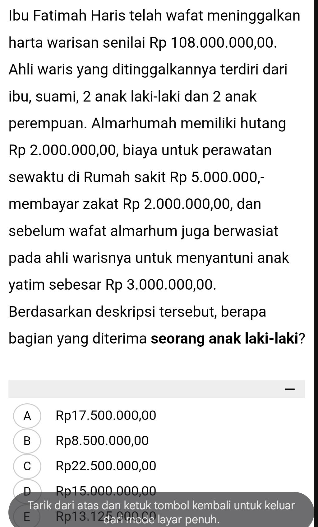 Ibu Fatimah Haris telah wafat meninggalkan
harta warisan senilai Rp 108.000.000,00.
Ahli waris yang ditinggalkannya terdiri dari
ibu, suami, 2 anak laki-laki dan 2 anak
perempuan. Almarhumah memiliki hutang
Rp 2.000.000,00, biaya untuk perawatan
sewaktu di Rumah sakit Rp 5.000.000,-
membayar zakat Rp 2.000.000,00, dan
sebelum wafat almarhum juga berwasiat
pada ahli warisnya untuk menyantuni anak
yatim sebesar Rp 3.000.000,00.
Berdasarkan deskripsi tersebut, berapa
bagian yang diterima seorang anak laki-laki?
—
A Rp17.500.000,00
B Rp8.500.000,00
C Rp22.500.000,00
D Rp15.000.000,00
Tarik dari atas dan ketuk tombol kembali untuk keluar
E Rp13.1 dari mode layar penuh.