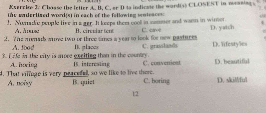 factory
Exercise 2: Choose the letter A, B, C, or D to indicate the word(s) CLOSEST in meaning 7.6
the underlined word(s) in each of the following sentences: cie
1. Nomadic people live in a ger. It keeps them cool in summer and warm in winter.
t
A. house B. circular tent C. cave D. yatch
6
2. The nomads move two or three times a year to look for new pastures
A. food B. places C. grasslands D. lifestyles
3. Life in the city is more exciting than in the country.
A. boring B. interesting C. convenient D. beautiful
4. That village is very peaceful, so we like to live there.
A. noisy B. quiet C. boring D. skillful
12