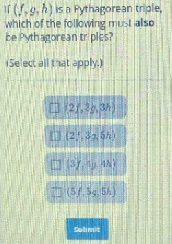 If (f,g,h) is a Pythagorean triple,
which of the following must also
be Pythagorean triples?
(Select all that apply.)
(2f,3g,3h)
(2f,3g,5h)
(3f,4g,4h)
(5f,5g,5h)
Submit