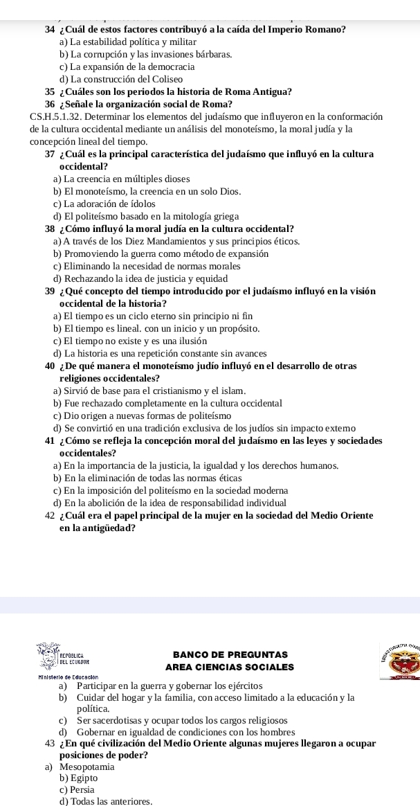 34 ¿ Cuál de estos factores contribuyó a la caída del Imperio Romano?
a) La estabilidad política y militar
b) La corrupción y las invasiones bárbaras,
c) La expansión de la democracia
d) La construcción del Coliseo
35 ¿Cuáles son los periodos la historia de Roma Antigua?
36 ¿ Señale la organización social de Roma?
CS.H.5.1.32. Determinar los elementos del judaísmo que influyeron en la conformación
de la cultura occidental mediante un análisis del monoteísmo, la moral judía y la
concepción lineal del tiempo.
37 ¿ Cuál es la principal característica del judaísmo que influyó en la cultura
occidental?
a) La creencia en múltiples dioses
b) El monoteísmo, la creencia en un solo Dios.
c) La adoración de ídolos
d) El politeísmo basado en la mitología griega
38 ¿ Cómo influyó la moral judía en la cultura occidental?
a) A través de los Diez Mandamientos y sus principios éticos.
b) Promoviendo la guerra como método de expansión
c) Eliminando la necesidad de normas morales
d) Rechazando la idea de justicia y equidad
39 ¿ Qué concepto del tiempo introducido por el judaísmo influyó en la visión
occidental de la historia?
a) El tiempo es un ciclo eterno sin principio ni fin
b) El tiempo es lineal. con un inicio y un propósito.
c) El tiempo no existe y es una ilusión
d) La historia es una repetición constante sin avances
40 ¿De qué manera el monoteísmo judío influyó en el desarrollo de otras
religiones occidentales?
a) Sirvió de base para el cristianismo y el islam.
b) Fue rechazado completamente en la cultura occidental
c) Dio origen a nuevas formas de politeísmo
d) Se convirtió en una tradición exclusiva de los judíos sin impacto extemo
41 ¿Cómo se refleja la concepción moral del judaísmo en las leyes y sociedades
occidentales?
a) En la importancia de la justicia, la igualdad y los derechos humanos.
b) En la eliminación de todas las normas éticas
c) En la imposición del politeísmo en la sociedad moderna
d) En la abolición de la idea de responsabilidad individual
42 ¿Cuál era el papel principal de la mujer en la sociedad del Medio Oriente
en la antigüedad?
del ecuador República BANCO DE PREGUNTAS
AREA CIENCIAS SOCIALES
Ministerio de Educación
a) Participar en la guerra y gobernar los ejércitos
b) Cuidar del hogar y la familia, con acceso limitado a la educación y la
política.
c) Ser sacerdotisas y ocupar todos los cargos religiosos
d) Gobernar en igualdad de condiciones con los hombres
43 ¿ En qué civilización del Medio Oriente algunas mujeres llegaron a ocupar
posiciones de poder?
a) Mesopotamia
b) Egipto
c) Persia
d)  Todas las anteriores.