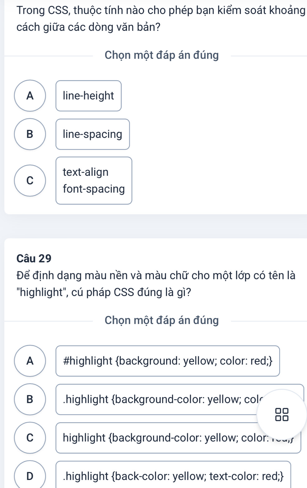 Trong CSS, thuộc tính nào cho phép bạn kiểm soát khoảng
cách giữa các dòng văn bản?
Chọn một đáp án đúng
A line-height
B line-spacing
text-align
C
font-spacing
Câu 29
Để định dạng màu nền và màu chữ cho một lớp có tên là
"highlight", cú pháp CSS đúng là gì?
Chọn một đáp án đúng
A #highlight background: yellow; color: red;
B .highlight background-color: yellow; col
C highlight background-color: yellow; color: reu,/
D .highlight back-color: yellow; text-color: red;