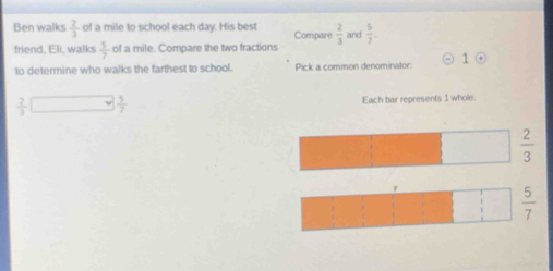 Ben walks  2/3  of a mile to school each day. His best Compare  2/3  and  5/7 . 
friend, Eli, walks  5/7  of a mile. Compare the two fractions
1 
to determine who walks the farthest to school. Pick a common denominator: odot
 2/3 □  5/7  Each bar represents 1 whole.
 2/3 
 5/7 