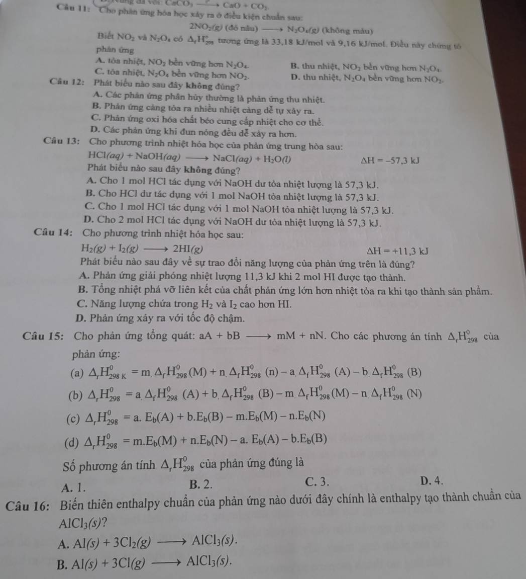 CaCO_3xrightarrow C CaO+CO_2
Câu 11: 'Cho phân ứng hóa học xây ra ở điều kiện chuẩn sau:
2NO_2(g) (đō nâu) N_2O_4(g) (không màu)
Biết NO_2 và N_2O_4 có △ _fH_(291)° tương ứng là 33,18 kJ/mol và 9,16 kJ/mol. Điều này chứng tó
phân ứng
A. tòa nhiệt, NO_2 bèn vững hơn N_2O_4. B. thu nhiệt, NO_2 bèn vững hơn N_2O_c
C. tòa nhiệt, N_2O bền vững hơn NO_2. D. thu nhiệt, N_2O_4 bèn vững hơn NO_2.
Câu 12: Phát biểu nào sau đây không đúng?
A. Các phản ứng phân hủy thường là phản ứng thu nhiệt.
B. Phản ứng cảng tỏa ra nhiều nhiệt càng dễ tự xày ra.
C. Phản ứng oxi hóa chất béo cung cấp nhiệt cho cơ thể.
D. Các phản ứng khi đun nóng đều dễ xày ra hơn.
Câu 13: Cho phương trình nhiệt hóa học của phản ứng trung hòa sau:
HCl(aq)+NaOH(aq)to NaCl(aq)+H_2O(l)
△ H=-57,3kJ
Phát biểu nào sau đây không đúng?
A. Cho 1 mol HCl tác dụng với NaOH dư tỏa nhiệt lượng là 57,3 kJ.
B. Cho HCl dư tác dụng với 1 mol NaOH tòa nhiệt lượng là 57,3 kJ.
C. Cho 1 mol HCl tác dụng với 1 mol NaOH tỏa nhiệt lượng là 57,3 kJ.
D. Cho 2 mol HCl tác dụng với NaOH dư tỏa nhiệt lượng là 57,3 kJ.
Câu 14: Cho phương trình nhiệt hóa học sau:
H_2(g)+I_2(g)to 2HI(g)
△ H=+11,3kJ
Phát biểu nào sau đây về sự trao đồi năng lượng của phản ứng trên là đúng?
A. Phản ứng giải phóng nhiệt lượng 11,3 kJ khi 2 mol HI được tạo thành.
B. Tổng nhiệt phá vỡ liên kết của chất phản ứng lớn hơn nhiệt tỏa ra khi tạo thành sản phẩm.
C. Năng lượng chứa trong H_2 và I_2 cao hơn HI.
D. Phản ứng xảy ra với tốc độ chậm.
Câu 15: Cho phản ứng tổng quát: aA+bBto mM+nN. Cho các phương án tính △ _rH_(298)^o của
phản ứng:
(a) △ _rH_(298K)^0=m.△ _fH_(298)^0(M)+n.△ _fH_(298)^0 (n) -a.△ _fH_(298)^0(A)-b.△ _fH_(298)^0(B)
(b) △ _rH_(298)^0=a.△ _fH_(298)^0(A)+b.△ _fH_(298)^0(B)-m.△ _fH_(298)^0(M)-n.△ _fH_(298)^0(N)
(c) △ _rH_(298)^0=a.E_b(A)+b.E_b(B)-m.E_b(M)-n.E_b(N)
(d) △ _rH_(298)^0=m.E_b(M)+n.E_b(N)-a.E_b(A)-b.E_b(B)
Số phương án tính △ _rH_(298)^o của phản ứng đúng là
A. 1. B. 2. C. 3. D. 4.
Câu 16: Biến thiên enthalpy chuẩn của phản ứng nào dưới đây chính là enthalpy tạo thành chuẩn của
A [Cl_3(s) ?
A. Al(s)+3Cl_2(g)to AlCl_3(s).
B. Al(s)+3Cl(g)to AlCl_3(s).