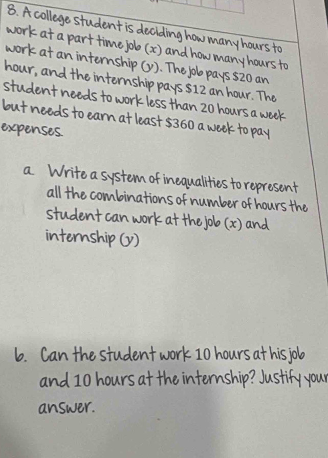 A college student is deciding how many hours to 
work at a part time job (x) and how many hours to 
work at an internship (y). The job pays $20 an
hour, and the internship pays $12 an hour. The 
student needs to work less than 20 hours a week
but needs to earn at least $360 a week to pay 
expenses. 
a. Write a system of inequalities to represent 
all the combinations of number of hours the 
student can work at the job (x) and 
internship (y) 
b. Can the student work 10 hours at his job 
and 10 hours at the internship? Justify your 
answer.