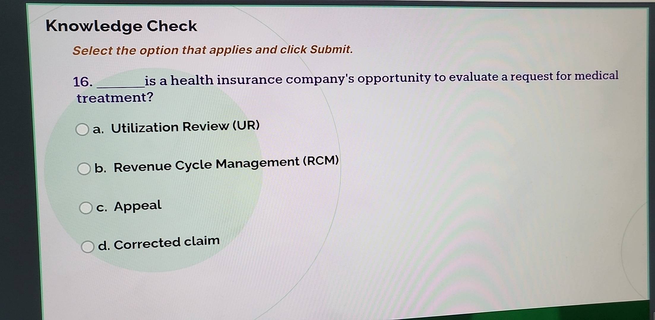 Knowledge Check
Select the option that applies and click Submit.
16._ is a health insurance company's opportunity to evaluate a request for medical 
treatment?
a. Utilization Review (UR)
b. Revenue Cycle Management (RCM)
c. Appeal
d. Corrected claim