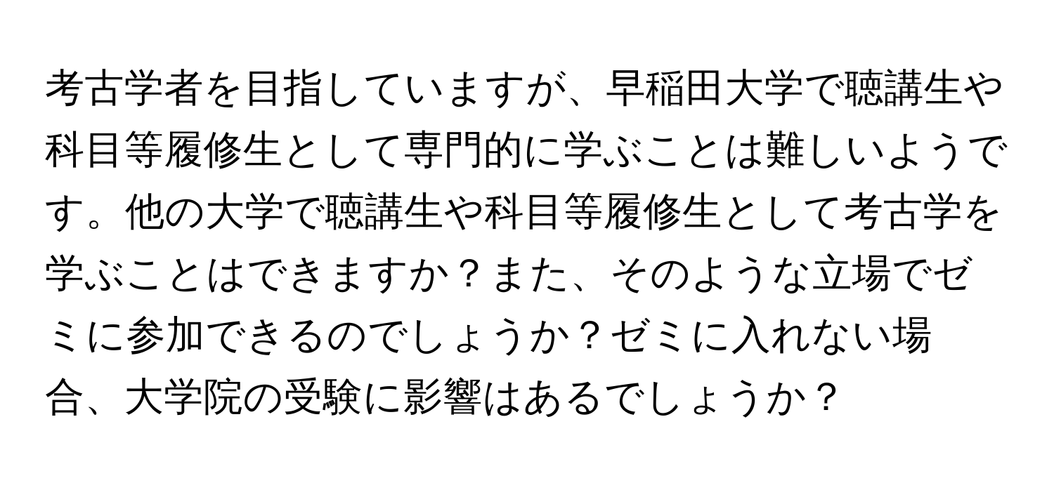 考古学者を目指していますが、早稲田大学で聴講生や科目等履修生として専門的に学ぶことは難しいようです。他の大学で聴講生や科目等履修生として考古学を学ぶことはできますか？また、そのような立場でゼミに参加できるのでしょうか？ゼミに入れない場合、大学院の受験に影響はあるでしょうか？