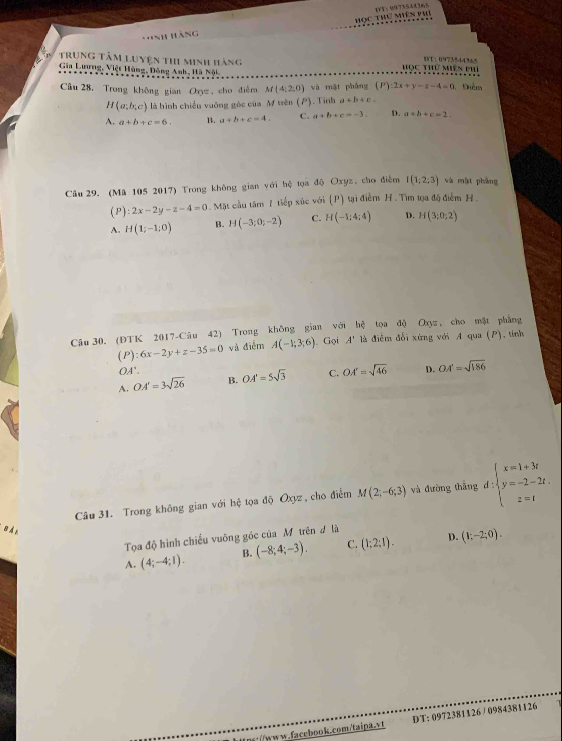 học thử miên phí DT; 0973544365
HiNh Hàng
DT: 0973544365
trung tâm Luyện thi minh hàng Học thử Miên phí
Gia Lương, Việt Hùng, Đông Anh, Hà Nội.
âu 28. Trong không gian Oxyz, cho điểm M(4;2;0) và mật phẳng (P):2x+y-z-4=0 Điểm
H (a;b;c) là hình chiếu vuông góc của M trên (P). Tính a+b+c.
A. a+b+c=6. B. a+b+c=4. C. a+b+c=-3. D. a+b+c=2.
Câu 29. (Mã 105 2017) Trong không gian với hệ tọa độ Oxyz, cho điểm I(1;2;3) và mặt phẳng
(P) 2x-2y-z-4=0. Mặt cầu tâm 1 tiếp xúc với (P) tại điểm H. Tìm tọa độ điểm H .
A. H(1;-1;0) B. H(-3;0;-2) C. H(-1;4;4) D. H(3;0;2)
Câu 30. (ĐTK 2017-Câu 42) Trong không gian với hệ tọa độ Oxyz, cho mặt phẳng
( 1 9) :6x-2y+z-35=0 và điểm A(-1;3;6). Gọi A' là điểm đối xứng với A qua (P), tính
OA'.
A. OA'=3sqrt(26) B. OA'=5sqrt(3) C. OA'=sqrt(46) D. OA'=sqrt(186)
Câu 31. Trong không gian với hệ tọa độ Oxyz, cho điểm M(2;-6;3) và đường thắng d:beginarrayl x=1+3t y=-2-2t. z=tendarray.
b À n
Tọa độ hình chiếu vuông góc của Mô trên đ là
B. (-8;4;-3). C. (1;2;1). D. (1;-2;0).
A. (4;-4;1).
//www.facebook.com/taipa.vt DT: 0972381126 / 0984381126